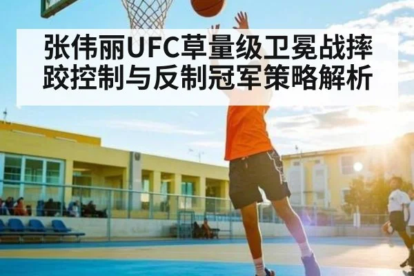 张伟丽UFC草量级卫冕战摔跤控制与反制冠军策略解析