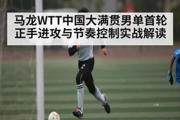马龙WTT中国大满贯男单首轮正手进攻与节奏控制实战解读