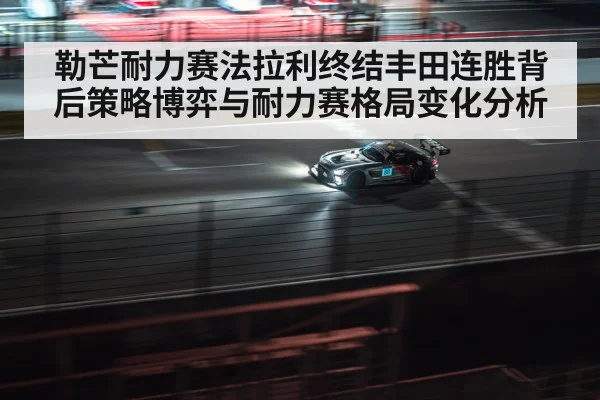 勒芒耐力赛法拉利终结丰田连胜背后策略博弈与耐力赛格局变化分析