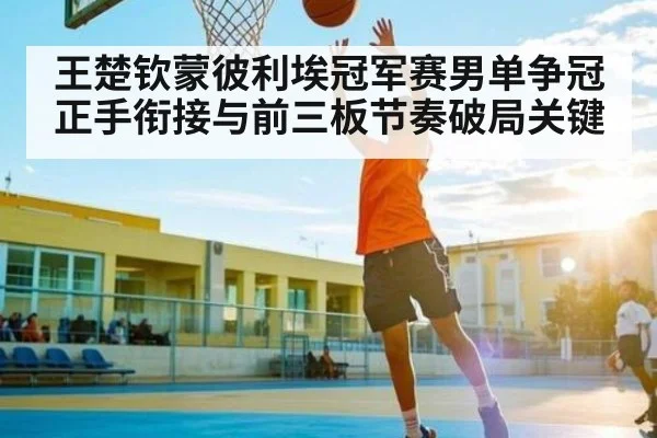 王楚钦蒙彼利埃冠军赛男单争冠正手衔接与前三板节奏破局关键