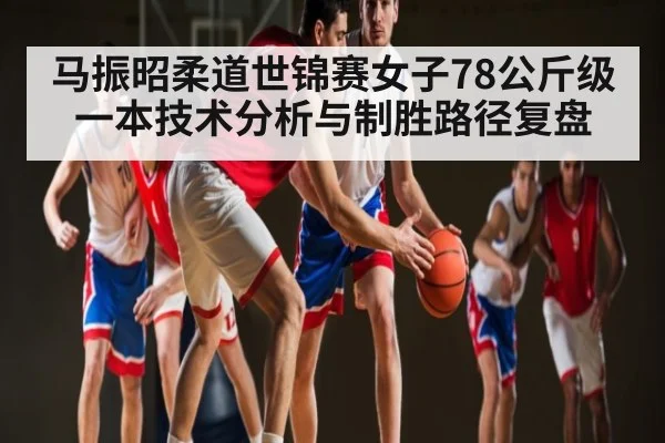 马振昭柔道世锦赛女子78公斤级一本技术分析与制胜路径复盘