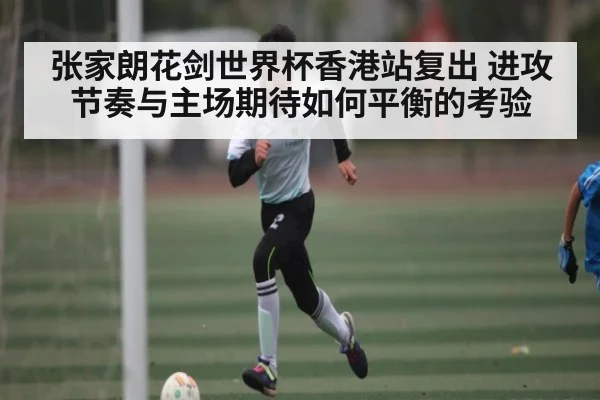 张家朗花剑世界杯香港站复出 进攻节奏与主场期待如何平衡的考验